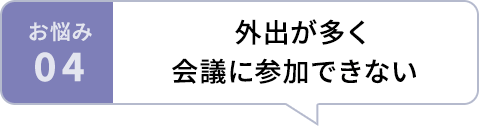 お悩み04 外出が多く会議に参加できない