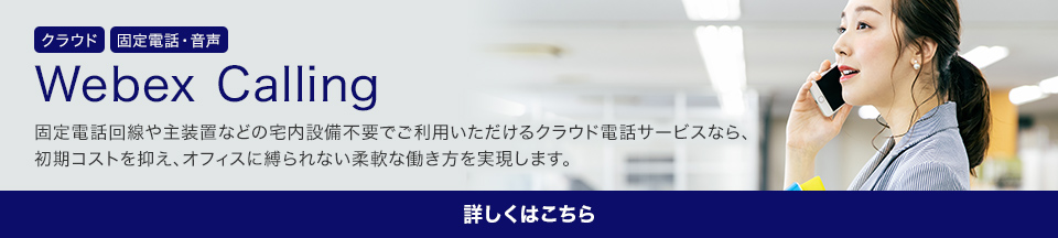 Webex Calling 固定電話回線や主装置などの宅内設備不要でご利用いただけるクラウド電話サービスなら、初期コストを抑え、オフィスに縛られない柔軟な働き方を実現します。 詳しくはこちら