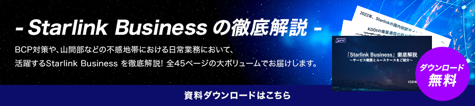 ‐Starlink Business の徹底解説 - BCP対策や、山間部などの不感地帯における日常の業務において、活躍するStarlink Business を徹底解説! 全45ページの大ボリュームでお届けします。資料ダウンロードはこちら