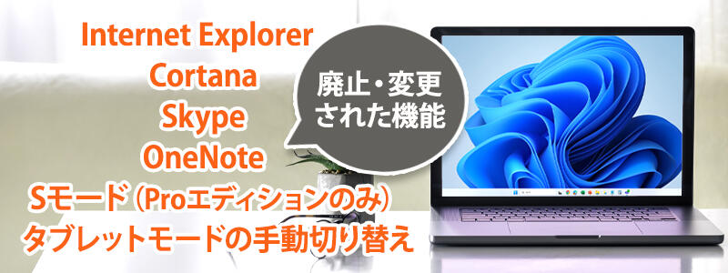  Windows 11で廃止・変更された機能は「Internet Explorer」「Cortana」「Skype」「OneNote」「Sモード（Proエディションのみ）」「タブレットモードの手動切り替え」などがあります。