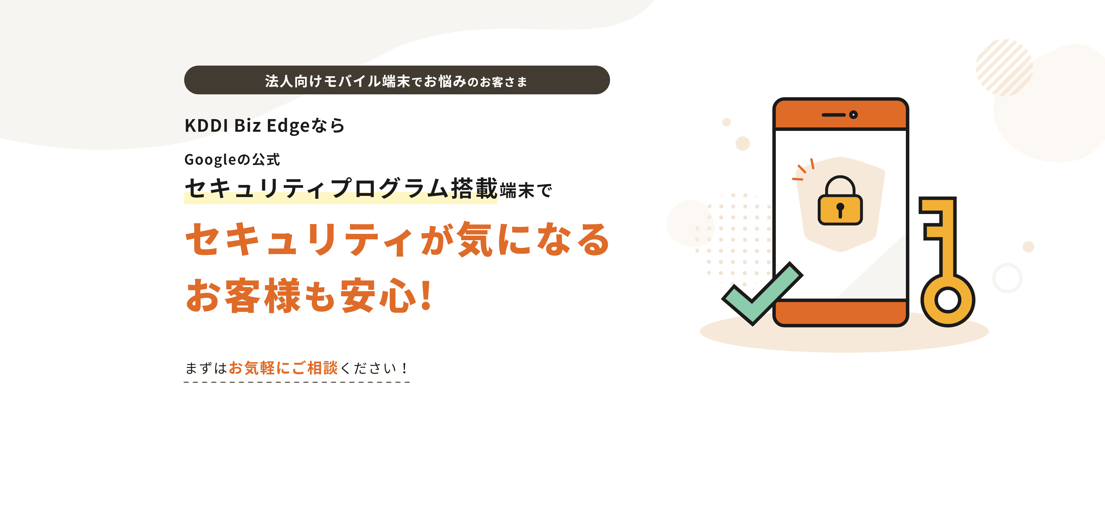 法人向けモバイル端末でお悩みのお客さま KDDI Biz EdgeならGoogle の公式セキュリティプログラム搭載端末でセキュリティが気になる お客様も安心!まずはお気軽にご相談ください！
