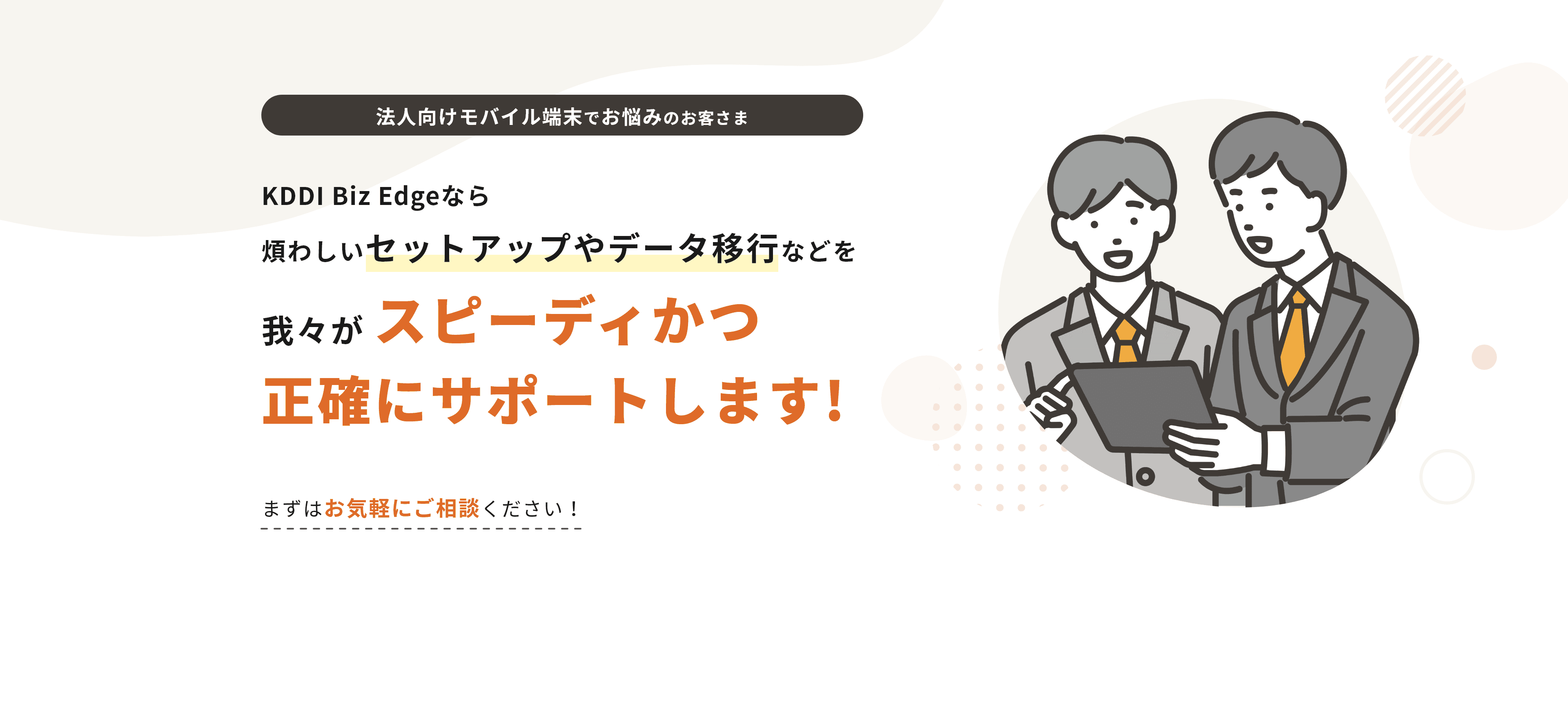 法人向けモバイル端末でお悩みのお客さま KDDI Biz Edgeなら「煩わしいセットアップやデータ移行などを我々がスピーディかつ 正確にサポートします!まずはお気軽にご相談ください！