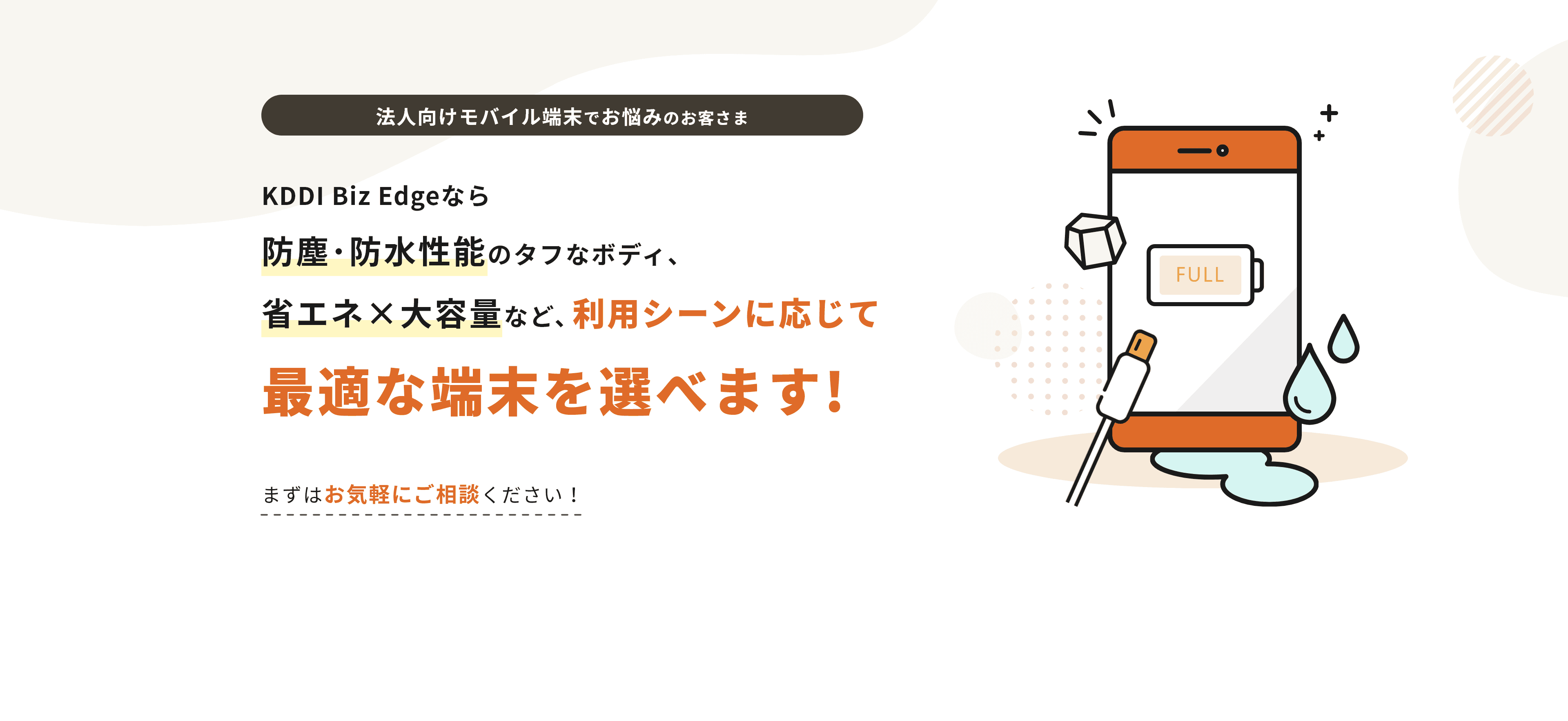 法人向けモバイル端末でお悩みのお客さま KDDI Biz Edgeなら防塵・防水性能のタフなボディ省エネ大容量など、利用シーンに応じて最適な端末を選べます!まずはお気軽にご相談ください！