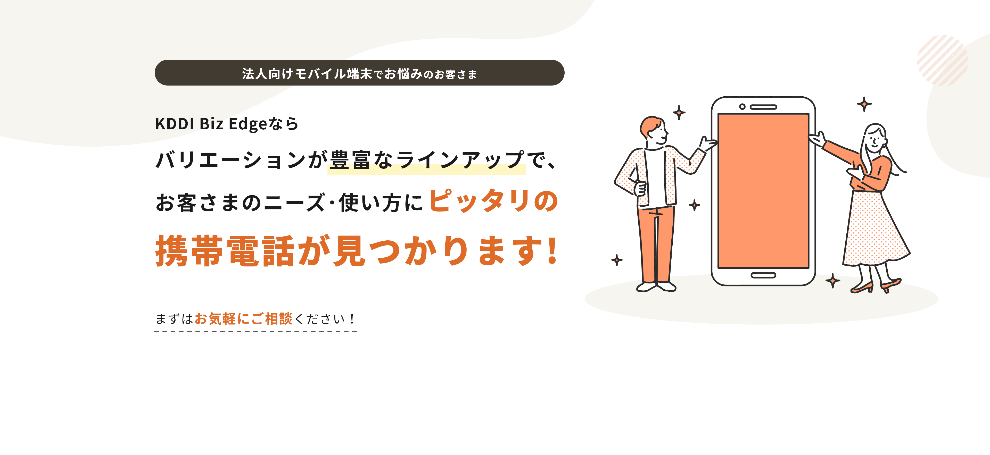 法人向けモバイル端末でお悩みのお客さま KDDI Biz Edgeならバリエーションが豊富なラインナップで、お客様のニーズ 使い方にピッタリの携帯電話が見つかります!まずはお気軽にご相談ください！