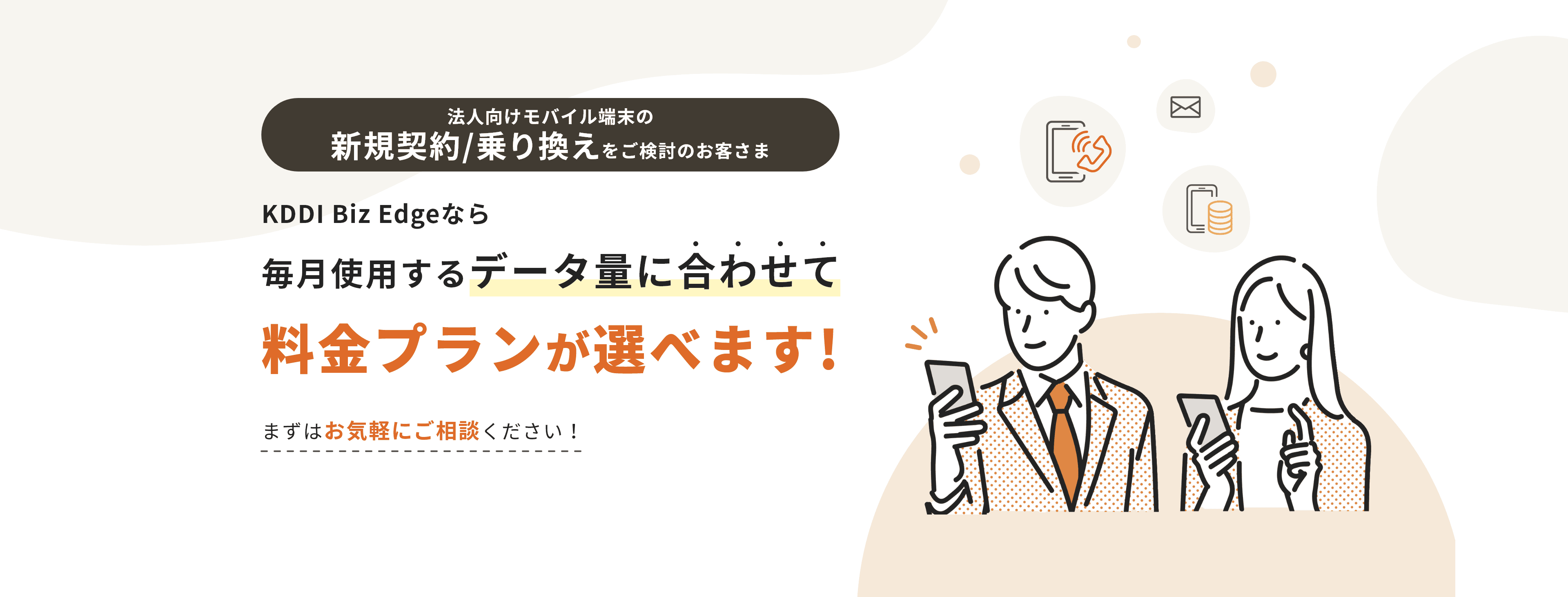 法人向けモバイル端末でお悩みのお客さま KDDI Biz Edgeなら毎月使用するデータ量に合わせて料金プランが選べます!まずはお気軽にご相談ください!