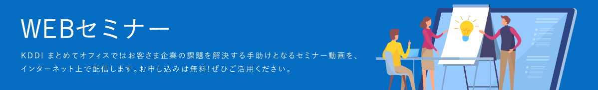 「WEBセミナー」KDDI Biz Edgeではお客さま企業の課題を解決する手助けとなるセミナー動画を、インターネット上で配信します。お申し込みは無料!ぜひご活用ください。