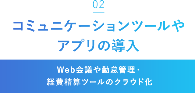 「02」コミュニケーションツールやアプリの導入[Web会議や勤怠管理・経費精算ツールのクラウド化]
