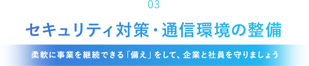 「03」セキュリティ対策・通信環境の整備[柔軟に事業を継続できる「備え」をして、企業と社員を守りましょう]